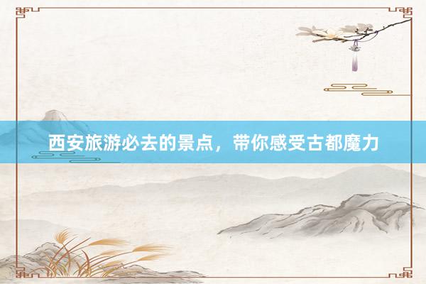西安旅游必去的景点，带你感受古都魔力